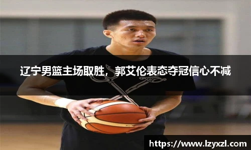 辽宁男篮主场取胜，郭艾伦表态夺冠信心不减