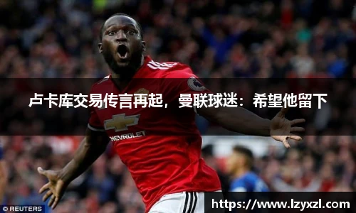 卢卡库交易传言再起，曼联球迷：希望他留下
