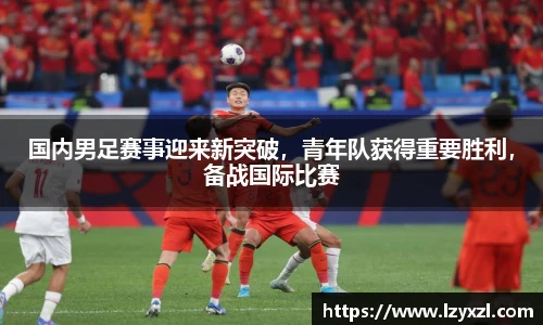 国内男足赛事迎来新突破，青年队获得重要胜利，备战国际比赛