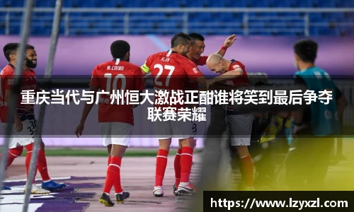 重庆当代与广州恒大激战正酣谁将笑到最后争夺联赛荣耀