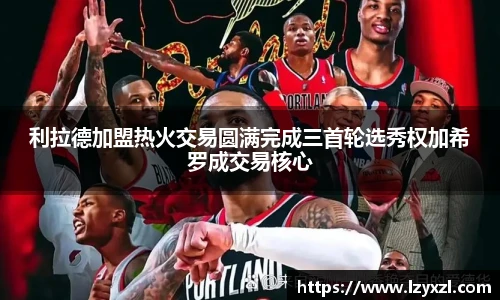 利拉德加盟热火交易圆满完成三首轮选秀权加希罗成交易核心